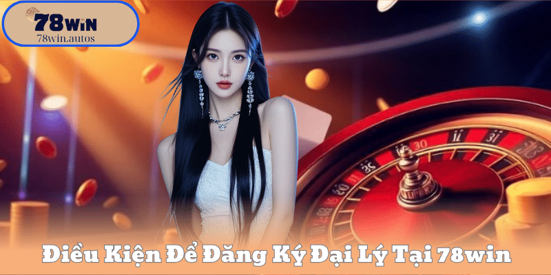 Điều Kiện Để Đăng Ký Đại Lý Tại 78win